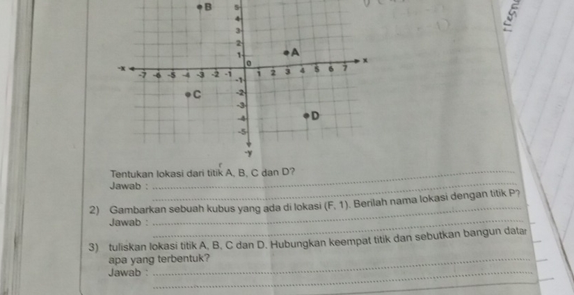 Tentukan Iokas 
Jawab : 
_ 
_ 
_ 
2) Gambarkan sebuah kubus yang ada di lokasi (F,1) Berilah nama lokasi dengan titik P? 
Jawab : 
_ 
3) tuliskan Iokasi titik A. B. C dan D. Hubungkan keempat titik dan sebutkan bangun datar_ 
apa yang terbentuk? 
_ 
_ 
Jawab :_ 
_