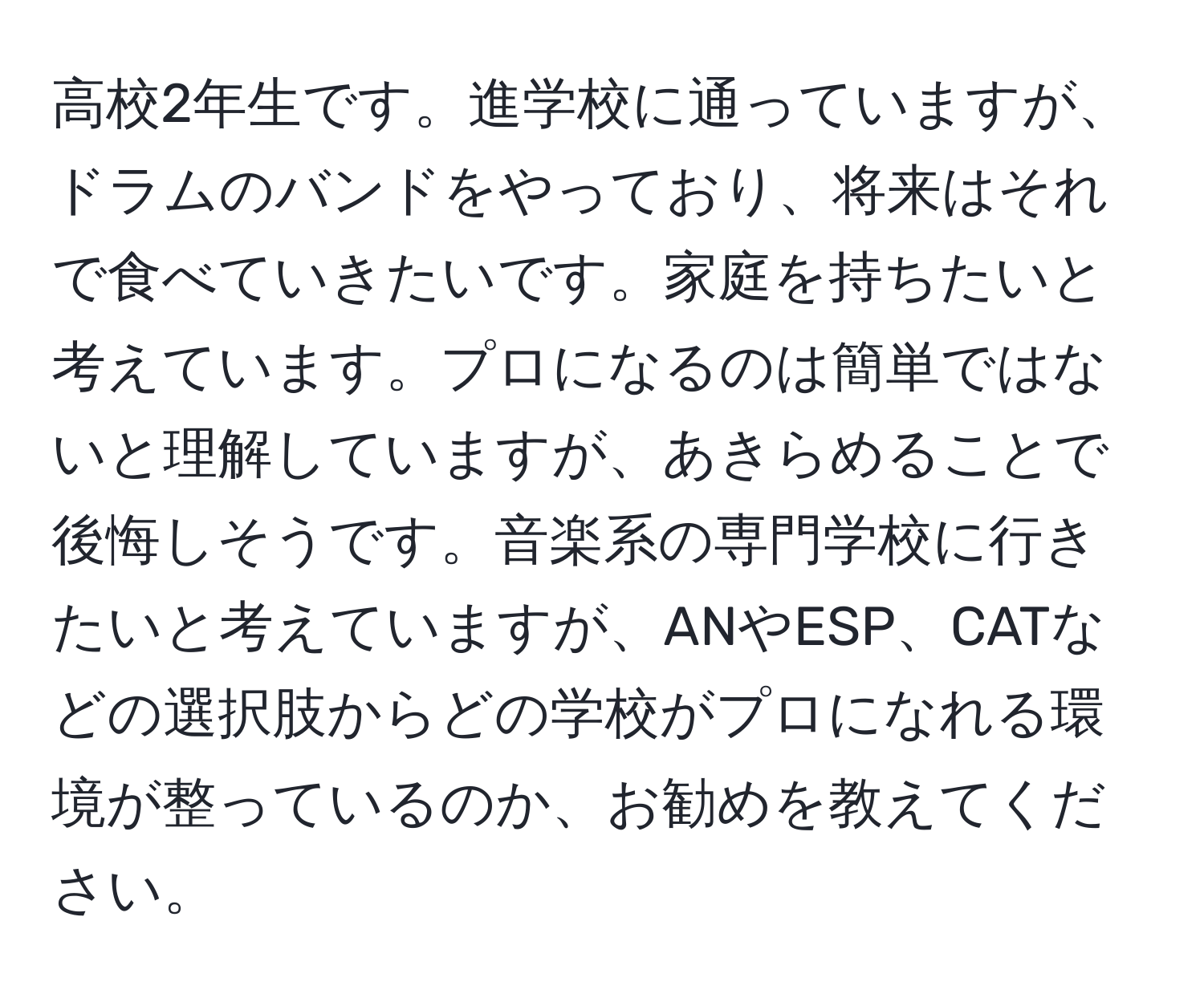 高校2年生です。進学校に通っていますが、ドラムのバンドをやっており、将来はそれで食べていきたいです。家庭を持ちたいと考えています。プロになるのは簡単ではないと理解していますが、あきらめることで後悔しそうです。音楽系の専門学校に行きたいと考えていますが、ANやESP、CATなどの選択肢からどの学校がプロになれる環境が整っているのか、お勧めを教えてください。