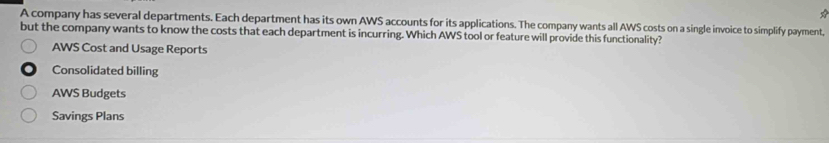 A company has several departments. Each department has its own AWS accounts for its applications. The company wants all AWS costs on a single invoice to simplify payment,
but the company wants to know the costs that each department is incurring. Which AWS tool or feature will provide this functionality?
AWS Cost and Usage Reports
Consolidated billing
AWS Budgets
Savings Plans