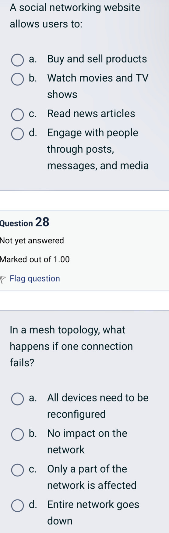 A social networking website
allows users to:
a. Buy and sell products
b. Watch movies and TV
shows
c. Read news articles
d. Engage with people
through posts,
messages, and media
Question 28
Not yet answered
Marked out of 1.00
Flag question
In a mesh topology, what
happens if one connection
fails?
a. All devices need to be
reconfigured
b. No impact on the
network
c. Only a part of the
network is affected
d. Entire network goes
down