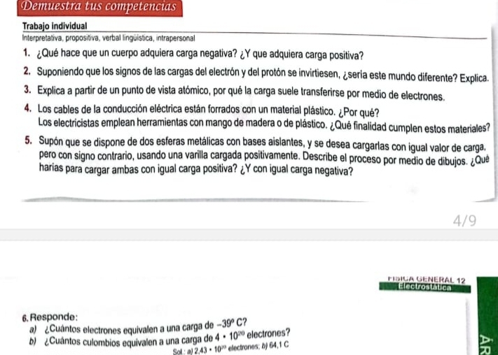 Demuestra tus competencias 
Trabajo individual 
Interpretativa, propositiva, verbal lingüistica, intrapersonal 
1. ¿Qué hace que un cuerpo adquiera carga negativa? ¿Y que adquiera carga positiva? 
2. Suponiendo que los signos de las cargas del electrón y del protón se invirtiesen, ¿sería este mundo diferente? Explica. 
3. Explica a partir de un punto de vista atómico, por qué la carga suele transferirse por medio de electrones. 
4. Los cables de la conducción eléctrica están forrados con un material plástico. ¿Por qué? 
Los electricistas emplean herramientas con mango de madera o de plástico. ¿Qué finalidad cumplen estos materiales? 
5. Supón que se dispone de dos esferas metálicas con bases aislantes, y se desea cargarlas con igual valor de carga, 
pero con signo contrario, usando una varilla cargada positivamente. Describe el proceso por medio de dibujos. ¿Qué 
harias para cargar ambas con igual carga positiva? ¿Y con igual carga negativa? 
4/9 
Físiça Géñérál 12 
Elmctrostäuca 
6. Responde: 
a) ¿Cuántos electrones equivalen a una carga de -39^oC
b) ¿Cuántos culombios equivalen a una carga de 4· 10^(20) electrones? 
Sol a) 2.43· 10^(20) electrones: b) 64,1 C