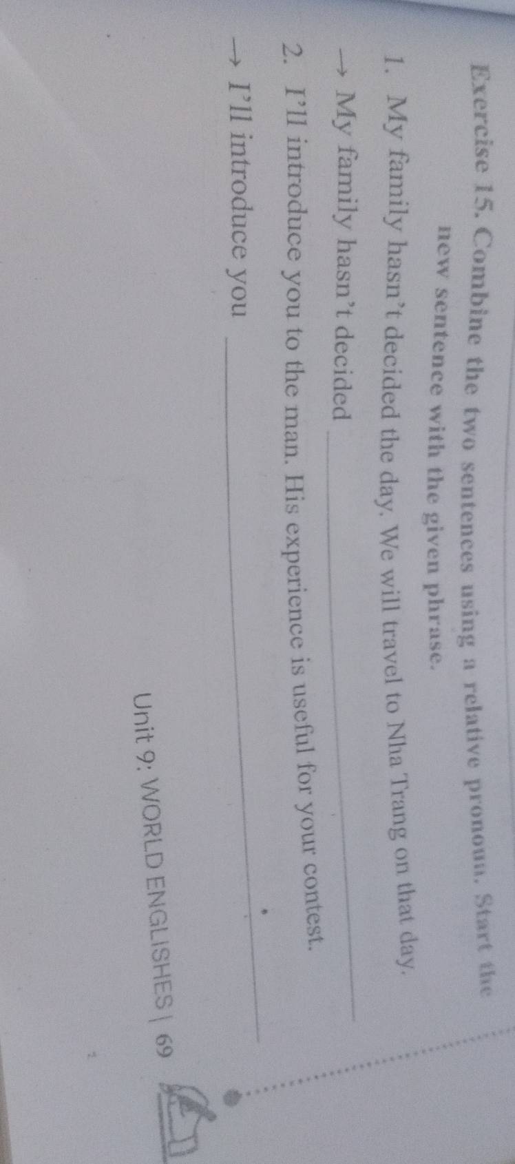 Combine the two sentences using a relative pronoun. Start the 
new sentence with the given phrase. 
1. My family hasn’t decided the day. We will travel to Nha Trang on that day. 
My family hasn’t decided 
_ 
2. I’ll introduce you to the man. His experience is useful for your contest. 
I’ll introduce you 
_ 
Unit 9: WORLD ENGLISHES | 69