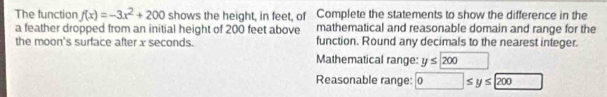 The function f(x)=-3x^2+200 shows the height, in feet, of Complete the statements to show the difference in the 
a feather dropped from an initial height of 200 feet above mathematical and reasonable domain and range for the 
the moon's surface after x seconds. function. Round any decimals to the nearest integer. 
Mathematical range: y≤ 200.. 
Reasonable range: 0≤ y≤ 200