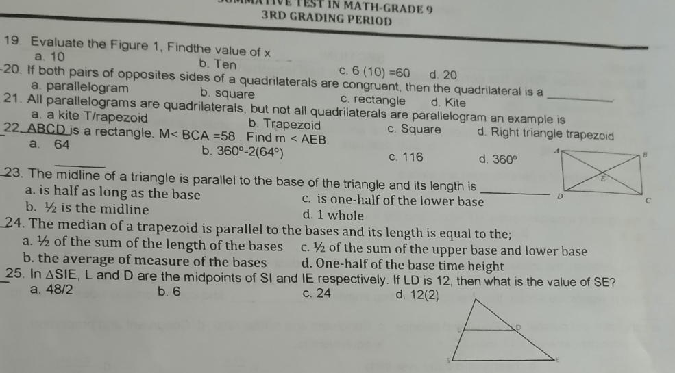 MTIVe TEST iN MATH-GRADE 9
3RD GRADING PERIOD
19. Evaluate the Figure 1, Findthe value of x
a. 10 b. Ten C. 6(10)=60 d. 20
20. If both pairs of opposites sides of a quadrilaterals are congruent, then the quadrilateral is a
a. parallelogram b. square c. rectangle d. Kite
21. All parallelograms are quadrilaterals, but not all quadrilaterals are parallelogram an example is
a. a kite T/rapezoid b. Trapezoid c. Square d. Right triangle trapezoid
_
22. ABCD is a rectangle. M . Find m .
b. 360°-2(64°)
a. 64 c. 116 d. 360°
23. The midline of a triangle is parallel to the base of the triangle and its length is
a. is half as long as the base c. is one-half of the lower base_
b. ½ is the midline d. 1 whole
24. The median of a trapezoid is parallel to the bases and its length is equal to the;
a. ½ of the sum of the length of the bases c. ½ of the sum of the upper base and lower base
b. the average of measure of the bases d. One-half of the base time height
25. In △ SIE , L and D are the midpoints of SI and IE respectively. If LD is 12, then what is the value of SE?
a. 48/2 b. 6 c. 24 d. 12(2)