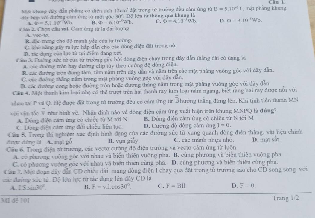 Một khung dây dẫn phẳng có diện tích 12cm^2 đặt trong từ trường đều cảm ứng từ B=5.10^(-2)T , mặt phẳng khung
đày hợp với đường cảm ứng từ một góc 30° Độ lớn từ thông qua khung là
A. Phi =5.1.10^-Wb. B. Phi =6.10^(-5)Wb. C. Phi =4.10^(-5)Wb. D. Phi =3.10^(-5)Wb.
Cầu 2. Chọn cầu sai. Cảm ứng từ là đại lượng
4, vec-10.
B. đặc trưng cho độ mạnh yếu của từ trường.
C. kha năng gây ra lực hắp dẫn cho các dòng điện đặt trong nó.
D. tắc dụng của lực từ tại điểm đang xét.
Cần 3. Đường sức từ của từ trường gây bởi dòng điện chạy trong dây dẫn thẳng dài có dạng là
A. các đường tròn hay đường elip tùy theo cường độ dòng điện.
B. các đường tròn đồng tâm, tâm nằm trên dây dẫn và nằm trên các mặt phẳng vuông góc với dây dẫn.
C. các đường thăng nằm trong mặt phăng vuông góc với dây dẫn.
D. các đường cong hoặc đường tròn hoặc đường thẳng nằm trong mặt phẳng vuông góc với dây dẫn.
Cầu 4. Một thanh kim loại nhẹ có thể trượt trên hai thanh ray kim loại nằm ngang, biết rằng hai ray được nối với
overline B
nhau tại P và Q. Hệ được đặt trong từ trường đều có cảm ứng từ B hướng thẳng đứng lên. Khi tịnh tiến thanh MN
với vận tốc V như hình về. Nhận định nào về dòng điện cảm ứng xuất hiện trên khung MNPQ là đúng?
A. Dòng điện căm ứng có chiều từ M tới N B. Dòng điện cảm ứng có chiều từ N tới M
C. Dòng điện cảm ứng đổi chiều liên tục. D. Cường độ dòng cảm ứng I=0.
Cầu 5. Trong thí nghiệm xác định hình dạng của các đường sức từ xung quanh dòng điện thẳng, vật liệu chính
được dùng là A. mạt gỗ B. vụn giấy. C. các mành nhựa nhỏ. D. mạt sắt.
Cần 6. Trong điện từ trường, các vectơ cường độ điện trường và vectơ cảm ứng từ luộn
A. có phương vuỡng góc với nhau và biển thiên vuông pha. B. cùng phương và biến thiên vuông pha.
C. có phương vuỡng góc với nhau và biển thiên cùng pha. D. cùng phương và biến thiên cùng pha.
Cần 7. Một đoạn dây dẫn CD chiều dài mang dòng điện I chạy qua đặt trong từ trường sao cho CD song song với
các đường sức từ. Độ lớn lực từ tác dụng lên dây CD là
A. 1.S.sin 30°. B. F=v.l.cos 30^0. C. F=BIl D. F=0.
Mã đễ 101 Trang 1/2