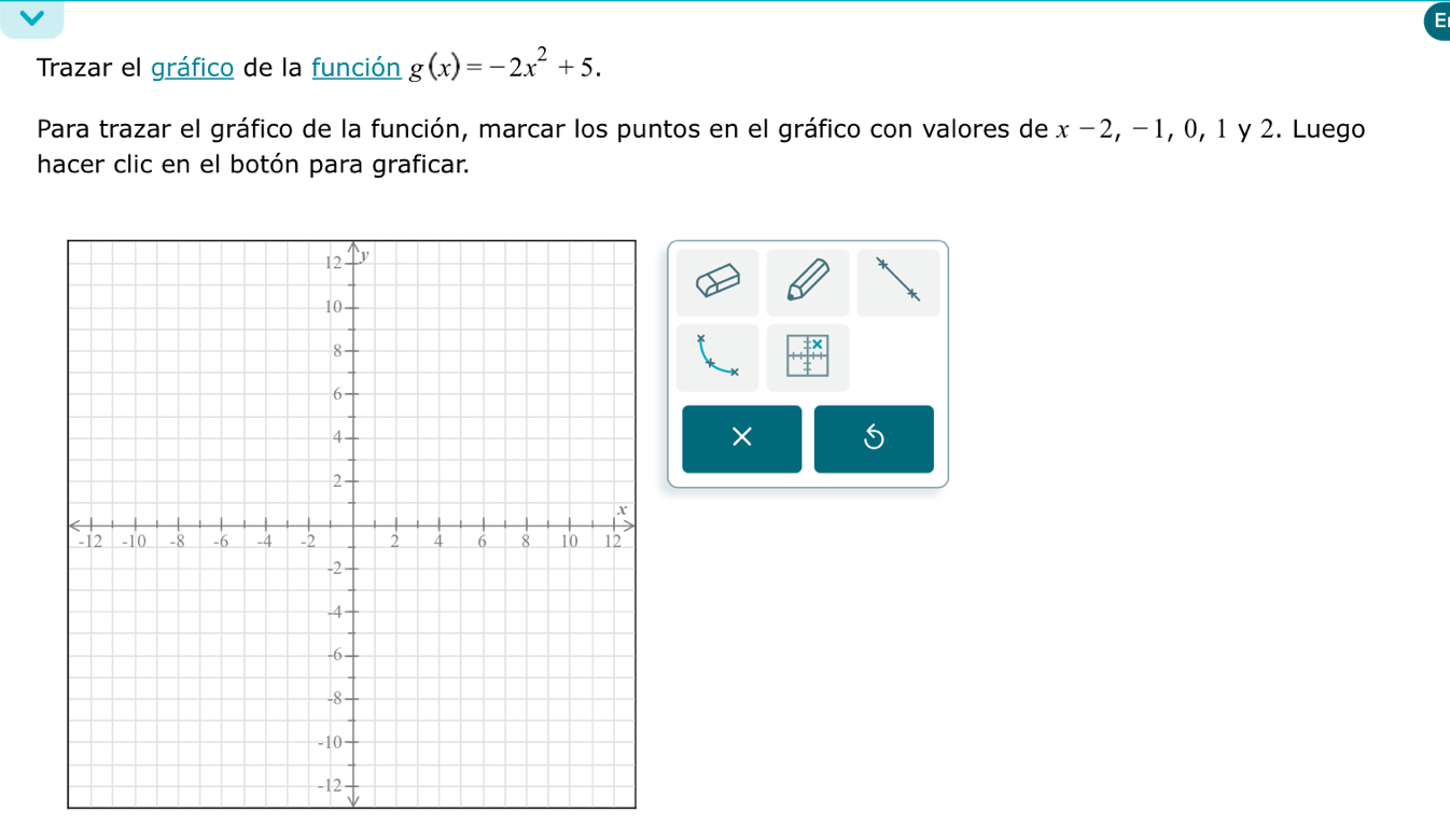 Trazar el gráfico de la función g(x)=-2x^2+5. 
Para trazar el gráfico de la función, marcar los puntos en el gráfico con valores de x-2 , − 1, 0, 1 y 2. Luego 
hacer clic en el botón para graficar. 
× S