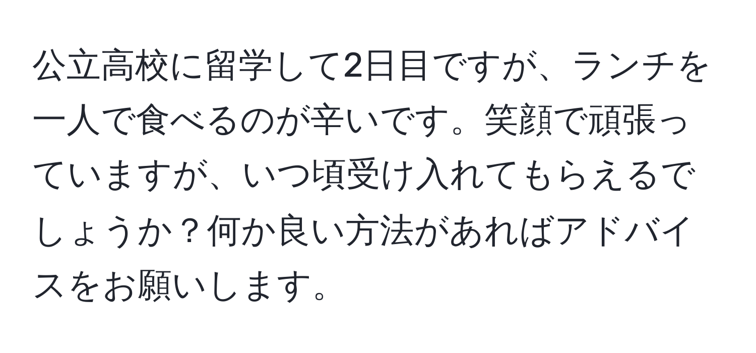 公立高校に留学して2日目ですが、ランチを一人で食べるのが辛いです。笑顔で頑張っていますが、いつ頃受け入れてもらえるでしょうか？何か良い方法があればアドバイスをお願いします。