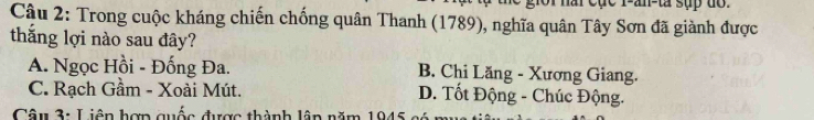 nài cục r-an-ta sụp do .
Câu 2: Trong cuộc kháng chiến chống quân Thanh (1789), nghĩa quân Tây Sơn đã giành được
thắng lợi nào sau đây?
A. Ngọc Hồi - Đống Đa. B. Chi Lăng - Xương Giang.
C. Rạch Gầm - Xoài Mút. D. Tốt Động - Chúc Động.
Câu 3: Liên hợp quốc được thành lập năm 1945 có