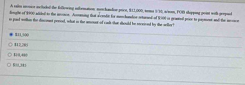 A sales invoice included the following information: merchandise price, $12,000; terms 1/10, n/eom, FOB shipping point with prepaid
freight of $900 added to the invoice. Assuming that a credit for merchandise returned of $500 is granted prior to payment and the invoice
is paid within the discount period, what is the amount of cash that should be received by the seller?
$11,500
$12,285
$10,480
$11,385