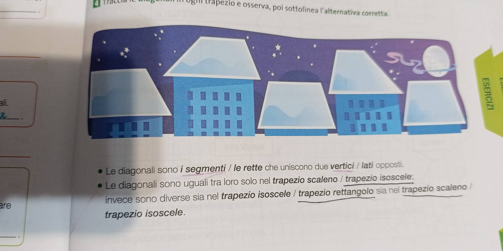 ughi trapezio e osserva, poi sottolinea l’alternativa corretta. 
_ 
ali. 
_ 
_ 
Le diagonali sono i segmenti / le rette che uniscono due vertici / lati opposti. 
Le diagonali sono uguali tra loro solo nel trapezio scaleno / trapezio isoscele; 
are invece sono diverse sia nel trapezio isoscele / trapezio rettangolo sia nel trapezio scaleno / 
trapezio isoscele.