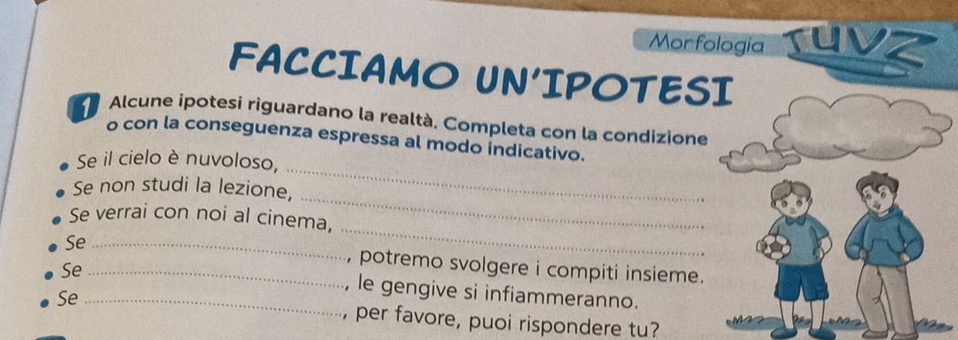 Morfologia ruvz 
FACCIAMO UN'IPOTESI 
Alcune ipotesi riguardano la realtà, Completa con la condizione 
o con la conseguenza espressa al modo indicativo. 
Se il cielo è nuvoloso, 
_ 
Se non studi la lezione, 
_ 
_ 
Se verrai con noi al cinema, 
Se _, potremo svolgere i compiti insieme. 
Se_ 
, le gengive si infiammeranno. 
Se _, per favore, puoi rispondere tu?