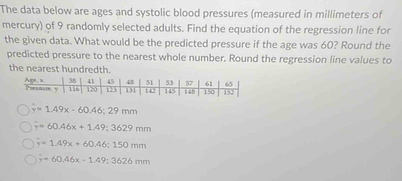 The data below are ages and systolic blood pressures (measured in millimeters of
mercury) of 9 randomly selected adults. Find the equation of the regression line for
the given data. What would be the predicted pressure if the age was 60? Round the
predicted pressure to the nearest whole number. Round the regression line values to
the nearest hundredth.
v=1.49x-60.46; 29mm
overline y=60.46x+1.49; 3629mm
hat y=1.49x+60.46; 150mm
hat y=60.46x-1.49; 3626mm