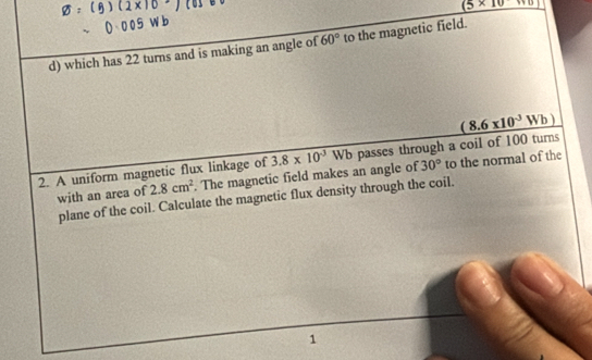 _ (5* 10)
d) which has 22 turns and is making an angle of 60° to the magnetic field. 
2. A uniform magnetic flux linkage of 3.8* 10^(-3)Wb passes through a coil of 100 turns _ (8.6* 10^(-3)Wb)
with an area of 2.8cm^2. The magnetic field makes an angle of 30° to the normal of the 
plane of the coil. Calculate the magnetic flux density through the coil. 
1