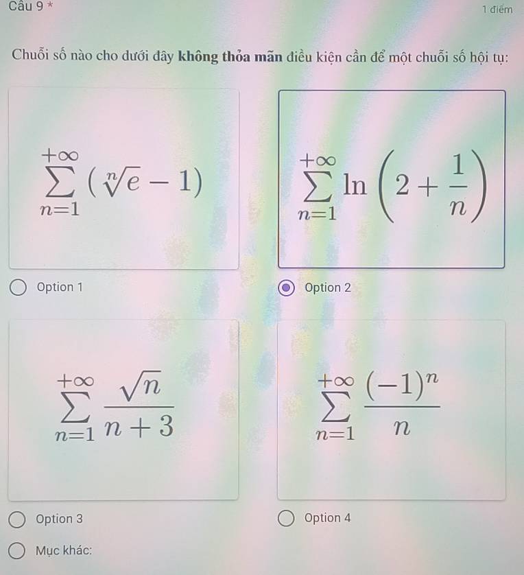 Chuỗi số nào cho dưới đây không thỏa mãn điều kiện cần để một chuỗi số hội tụ:
sumlimits _(n=1)^(+∈fty)(sqrt[n](e)-1)
sumlimits _(n=1)^(+∈fty)ln (2+ 1/n )
Option 1 Option 2
sumlimits _(n=1)^(+∈fty) sqrt(n)/n+3 
sumlimits _(n=1)^(+∈fty)frac (-1)^nn
Option 3 Option 4
Mục khác: