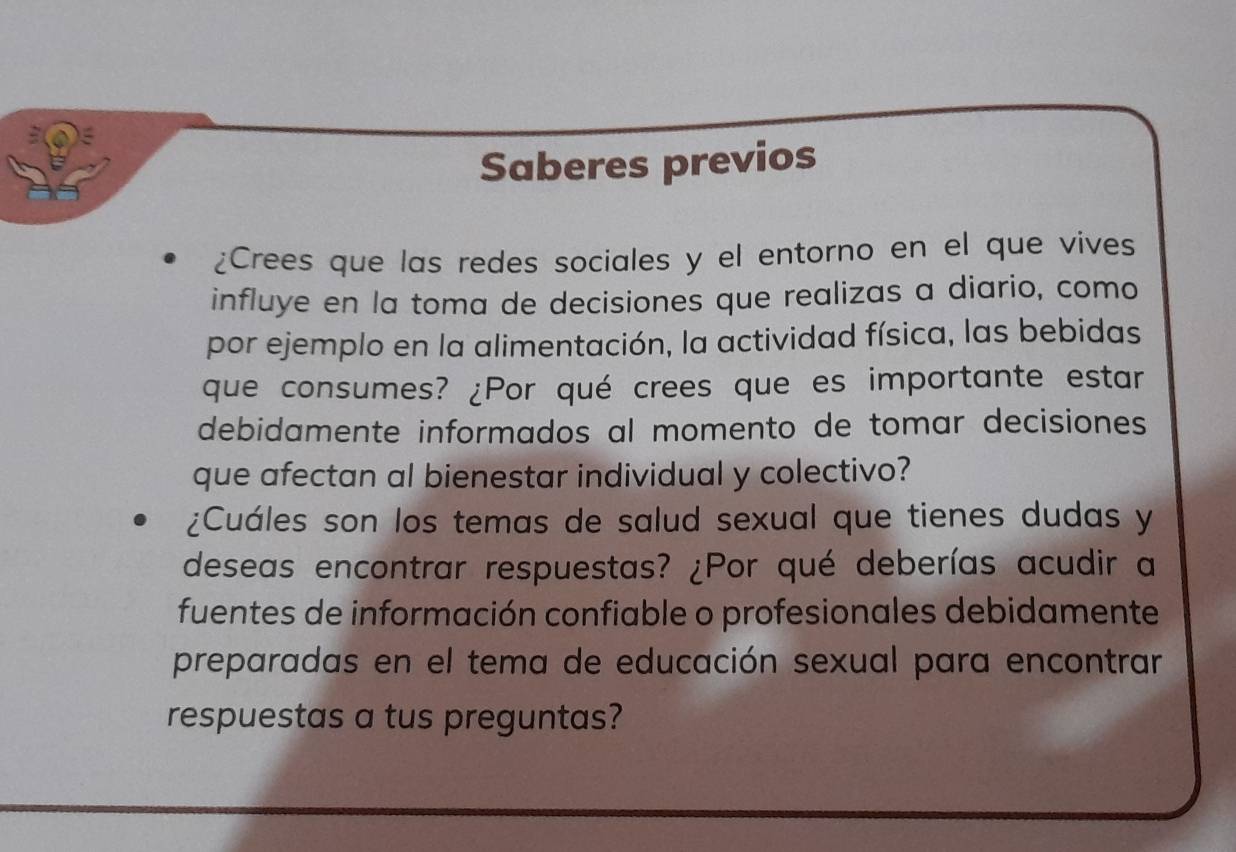 Saberes previos 
¿Crees que las redes sociales y el entorno en el que vives 
influye en la toma de decisiones que realizas a diario, como 
por ejemplo en la alimentación, la actividad física, las bebidas 
que consumes? ¿Por qué crees que es importante estar 
debidamente informados al momento de tomar decisiones 
que afectan al bienestar individual y colectivo? 
¿Cuáles son los temas de salud sexual que tienes dudas y 
deseas encontrar respuestas? ¿Por qué deberías acudir a 
fuentes de información confiable o profesionales debidamente 
preparadas en el tema de educación sexual para encontrar 
respuestas a tus preguntas?