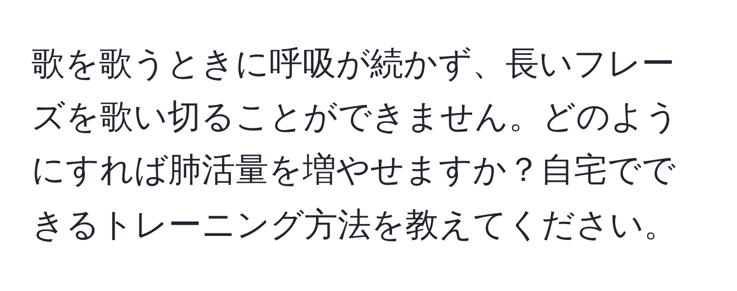 歌を歌うときに呼吸が続かず、長いフレーズを歌い切ることができません。どのようにすれば肺活量を増やせますか？自宅でできるトレーニング方法を教えてください。