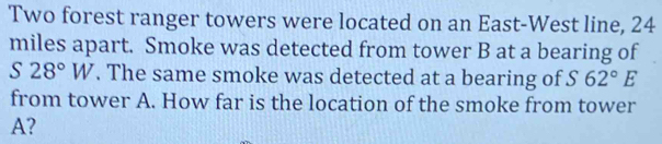 Two forest ranger towers were located on an East-West line, 24
miles apart. Smoke was detected from tower B at a bearing of
S28°W. The same smoke was detected at a bearing of S 62°E
from tower A. How far is the location of the smoke from tower 
A?