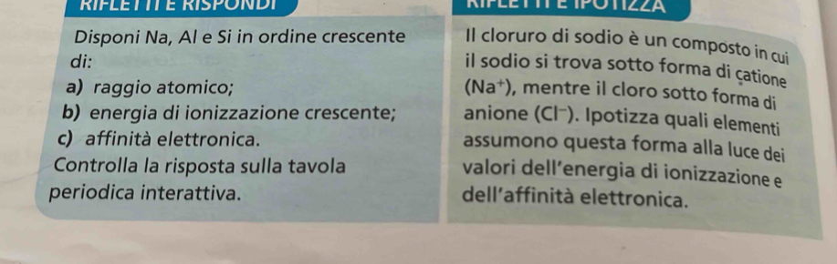 RIPLETTTE RISPONDT POTIZZA 
Disponi Na, Al e Si in ordine crescente Il cloruro di sodio è un composto in cui 
di: 
il sodio si trova sotto forma di çatione 
a) raggio atomico; (Na†), mentre il cloro sotto forma di 
b) energia di ionizzazione crescente; anione (Cl⁻). Ipotizza quali elementi 
c) affinità elettronica. 
assumono questa forma alla luce dei 
Controlla la risposta sulla tavola 
valori dell´energia di ionizzazione e 
periodica interattiva. dell'affinità elettronica.