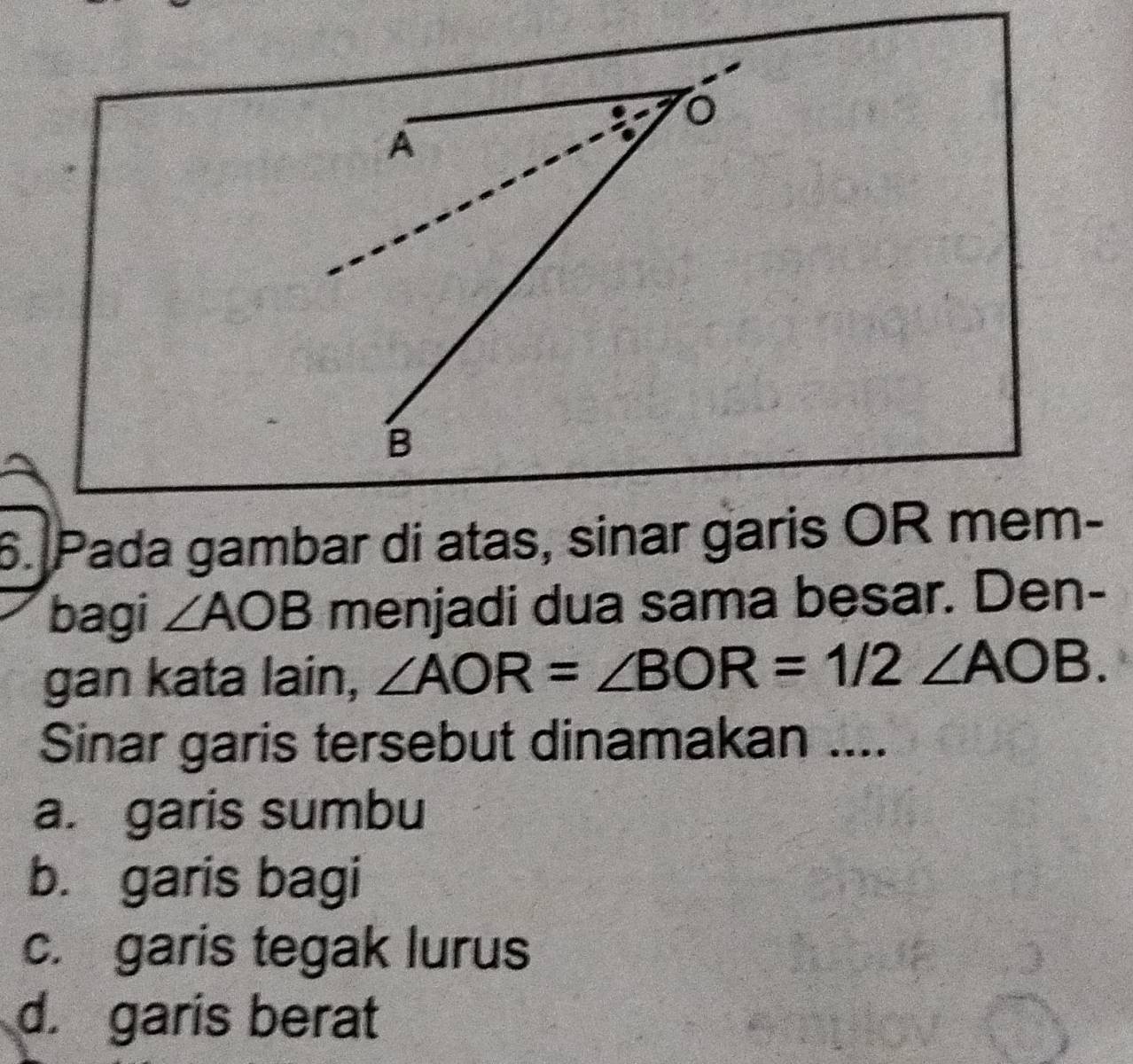 Pada gambar di atas, sinar garis OR mem-
bagi ∠ AOB menjadi dua sama besar. Den-
gan kata lain, ∠ AOR=∠ BOR=1/2∠ AOB. 
Sinar garis tersebut dinamakan ....
a. garis sumbu
b. garis bagi
c. garis tegak lurus
d. garis berat