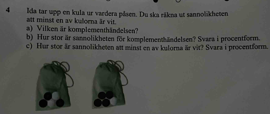 Ida tar upp en kula ur vardera påsen. Du ska räkna ut sannolikheten 
att minst en av kulorna är vit. 
a) Vilken är komplementhändelsen? 
b) Hur stor är sannolikheten för komplementhändelsen? Svara i procentform. 
c) Hur stor är sannolikheten att minst en av kulorna är vit? Svara i procentform.