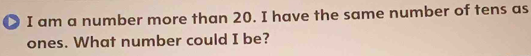 > I am a number more than 20. I have the same number of tens as 
ones. What number could I be?