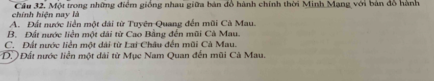 Một trong những điểm giống nhau giữa bản đồ hành chính thời Minh Mạng với bản đồ hành
chính hiện nay là
A. Đất nước liền một dải từ Tuyên Quang đến mũi Cà Mau.
B. Đất nước liền một dải từ Cao Bằng đến mũi Cà Mau.
C. Đất nước liền một dải từ Lai Châu đến mũi Cà Mau.
D. Đất nước liền một dải từ Mục Nam Quan đến mũi Cà Mau.