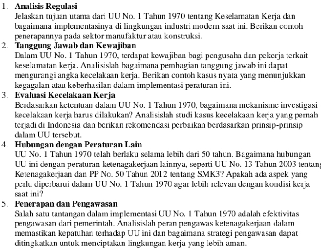 Analisis Regulasi
Jelaskan tujuan utama dari UU No. 1 Tahun 1970 tentang Keselamatan Kerja dan
bagaimana implementasinya di lingkungan industri modern saat ini. Berikan contoh
penerapannya pada sektor manufaktur atau konstruksi.
2. Tanggung Jawab dan Kewajiban
Dalam UU No. 1 Tahun 1970, terdapat kewajiban bagi pengusaha dan pekerja terkait
keselamatan kerja. Analisislah bagaimana pembagian tanggung jawab ini dapat
mengurangi angka kecelakaan kerja. Berikan contoh kasus nyata yang menunjukkan
kegagalan atau keberhasilan dalam implementasi peraturan ini.
3. Evaluasi Kecelakaan Kerja
Berdasarkan ketentuan dalam UU No. 1 Tahun 1970, bagaimana mekanisme investigasi
kecelakaan kerja harus dilakukan? Analisislah studi kasus kecelakaan kerja yang pernah
terjadi di Indonesia dan berikan rekomendasi perbaikan berdasarkan prinsip-prinsip
dalam UU tersebut.
4. Hubungan dengan Peraturan Lain
UU No. 1 Tahun 1970 telah berlaku selama lebih dari 50 tahun. Bagaimana hubungan
UU ini dengan peraturan ketenagakerjaan lainnya, seperti UU No. 13 Tahun 2003 tentang
Ketenagakerjaan dan PP No. 50 Tahun 2012 tentang SMK3? Apakah ada aspek yang
perlu diperbarui dalam UU No. 1 Tahun 1970 agar lebih relevan dengan kondisi kerja
saat ini?
5. Penerapan dan Pengawasan
Salah satu tantangan dalam implementasi UU No. 1 Tahun 1970 adalah efektivitas
pengawasan dari pemerintah. Analisislah peran pengawas ketenagakerjaan dalam
memastikan kepatuhan terhadap UU ini dan bagaimana strategi pengawasan dapat
ditingkatkan untuk menciptakan lingkungan kerja yang lebih aman.