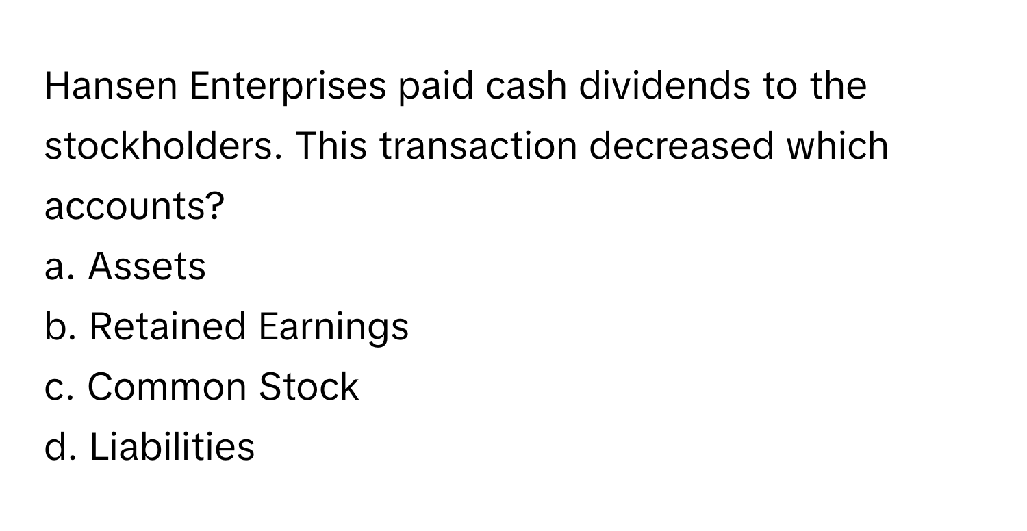 Hansen Enterprises paid cash dividends to the stockholders. This transaction decreased which accounts?

a. Assets 
b. Retained Earnings
c. Common Stock 
d. Liabilities