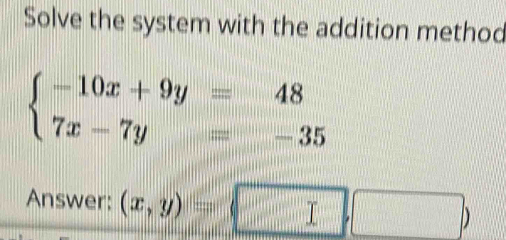 Solve the system with the addition method
beginarrayl -10x+9y=48 7x-7y=-35endarray.
Answer: (x,y)=(□ ,□ )