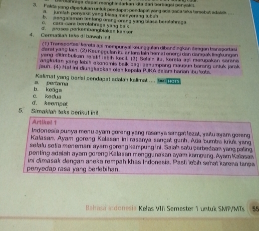 Berðlähraga dapat menghindarkan kita dari berbagaï penyakit.
3. Fakta yang diperlukan untuk pendapat-pendapat yang ada pada teks tersebut adalah ....
a. jumlah penyakit yang biasa menyerang tubuh
b. pengalaman tentang orang-orang yang biasa berolahraga
c. cara-cara berolahraga yang baik
d. proses perkembangbiakan kanker
4. Cermatilah teks di bawah ini!
(1) Transportasi kereta api mempunyai keunggulan dibandingkan dengan transportasi
darat yang lain. (2) Keunggulan itu antara lain hemat energi dan dampak lingkungan
yang ditimbulkan relatif lebih kecil. (3) Selain itu, kereta api merupakan sarana
angkutan yang lebih ekonomis baik bagi penumpang maupun barang untuk jarak
jauh. (4) Hal ini diungkapkan oleh kepala PJKA dalam harian ibu kota.
Kalimat yang berisi pendapat adalah kalimat .... Sol HorS
a. pertama
b. ketiga
c. kedua
d. keempat
5. Simaklah teks berikut ini!
Artikel 1
Indonesia punya menu ayam goreng yang rasanya sangat lezat, yaitu ayam goreng
Kalasan. Ayam goreng Kalasan ini rasanya sangat gurih. Ada bumbu kriuk yang
selalu setia menemani ayam goreng kampung ini. Salah satu perbedaan yang paling
penting adalah ayam goreng Kalasan menggunakan ayam kampung. Ayam Kalasan
ini dimasak dengan aneka rempah khas Indonesia. Pasti lebih sehat karena tanpa
penyedap rasa yang berlebihan.
Bahasa Indonesia Kelas VIII Semester 1 untuk SMP/MTs 55