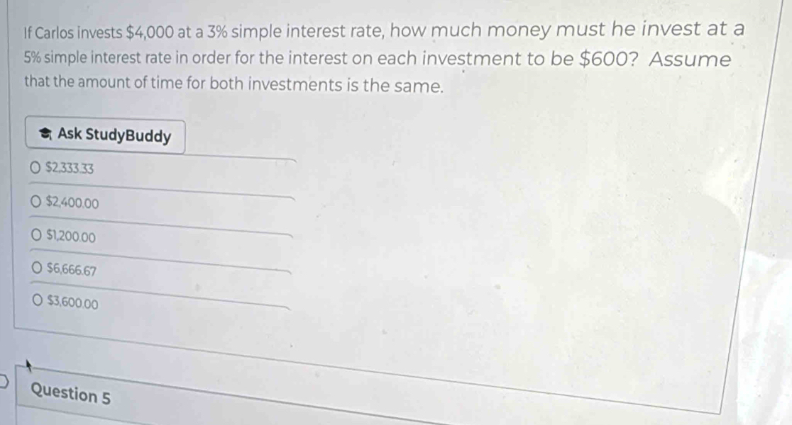 If Carlos invests $4,000 at a 3% simple interest rate, how much money must he invest at a
5% simple interest rate in order for the interest on each investment to be $600? Assume
that the amount of time for both investments is the same.
Ask StudyBuddy
$2,333.33
$2,400.00
] $1,200.00
○ $6,666.67
○ $3,600.00
Question 5