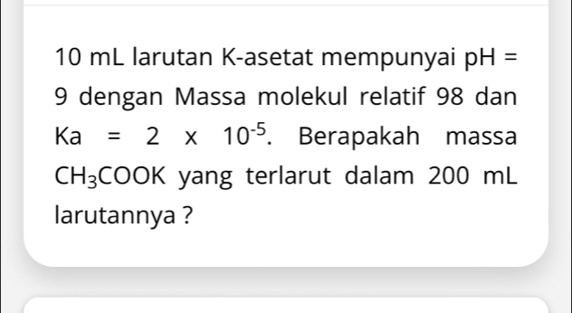 10 mL larutan K -asetat mempunyai pH=
9 dengan Massa molekul relatif 98 dan
Ka=2* 10^(-5). Berapakah massa
CH_3COOK yang terlarut dalam 200 mL
larutannya ?