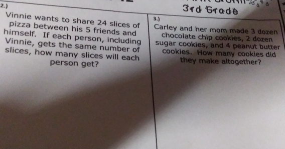 2.) 
3rd Grade 
Vinnie wants to share 24 slices of 3.) Carley and her mom made 3 dozen
pizza between his 5 friends and 
himself. If each person, including chocolate chip cookies, 2 dozen
sugar cookies, and 4 peanut butter 
Vinnie, gets the same number of cookies. How many cookies did 
slices, how many slices will each they make altogether? 
person get?