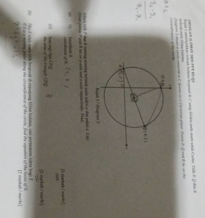 [SOALAN 2] SMAY 2020 PPT F5 Q3
Rajah 3 menunjakkan sebuah bulatan berpusat di C yang dilukis pada suatu satah Cartes. Titik P Q dan R
terletak pada lilitan bulatan.
Diagram 3 shows a circle centered at C drawn on a Cartesian plane. Points P, Q and R lie on the
rence of the cic
Diberi titik P dan R masing-masing terletak pada paksi-y dan paksi-x. Cari
Given points P and R lie on y-axis and x-axis respectively. Find.
(a) (i) 1 koordinat R.
coordinate of R.
[3 markah / marks]
(ii) luas segi tiga CPQ
the area of the triangle CPQ
[2 markah / marks]
(b) Jika S ialah suatu titik bergerak di sepanjang lilitan bulatan, cari persamaan lokus bagi S.
If S is a moving point along the circumference of the circle, find the equation of the locus of S.
[2 markah / marks]