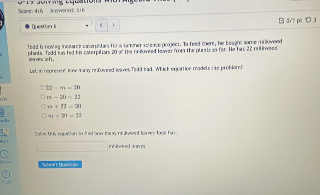 0 7 S o r i g Lquació 
Score: 4/6 Answered: 5/6
0/1 pt つ 3
Question 6 >
Todd is raising monarch caterpillars for a summer science project. To feed them, he bought some milkweed
1 plants. Todd has fed his caterpillars 20 of the milkweed leaves from the plants so far. He has 22 milkweed
leaves left.
Let m represent how many milkweed leaves Todd had. Which equation models the problem?
22-m=20
cts
m-20=22
m+22=20
m+20=22
ndar
7
Solve this equation to find how many milkweed leaves Todd has.
ax
milkweed leaves
History Submit Question
2
Holp