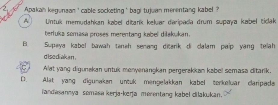 Apakah kegunaan` cable socketing` bagi tujuan merentang kabel ?
A. Untuk memudahkan kabel ditarik keluar daripada drum supaya kabel tidak
terluka semasa proses merentang kabel dilakukan.
B. Supaya kabel bawah tanah senang ditarik di dalam paip yang telah
disediakan.
C Alat yang digunakan untuk menyenangkan pergerakkan kabel semasa ditarik.
D. Alat yang digunakan untuk mengelakkan kabel terkeluar daripada
landasannya semasa kerja-kerja merentang kabel dilakukan.