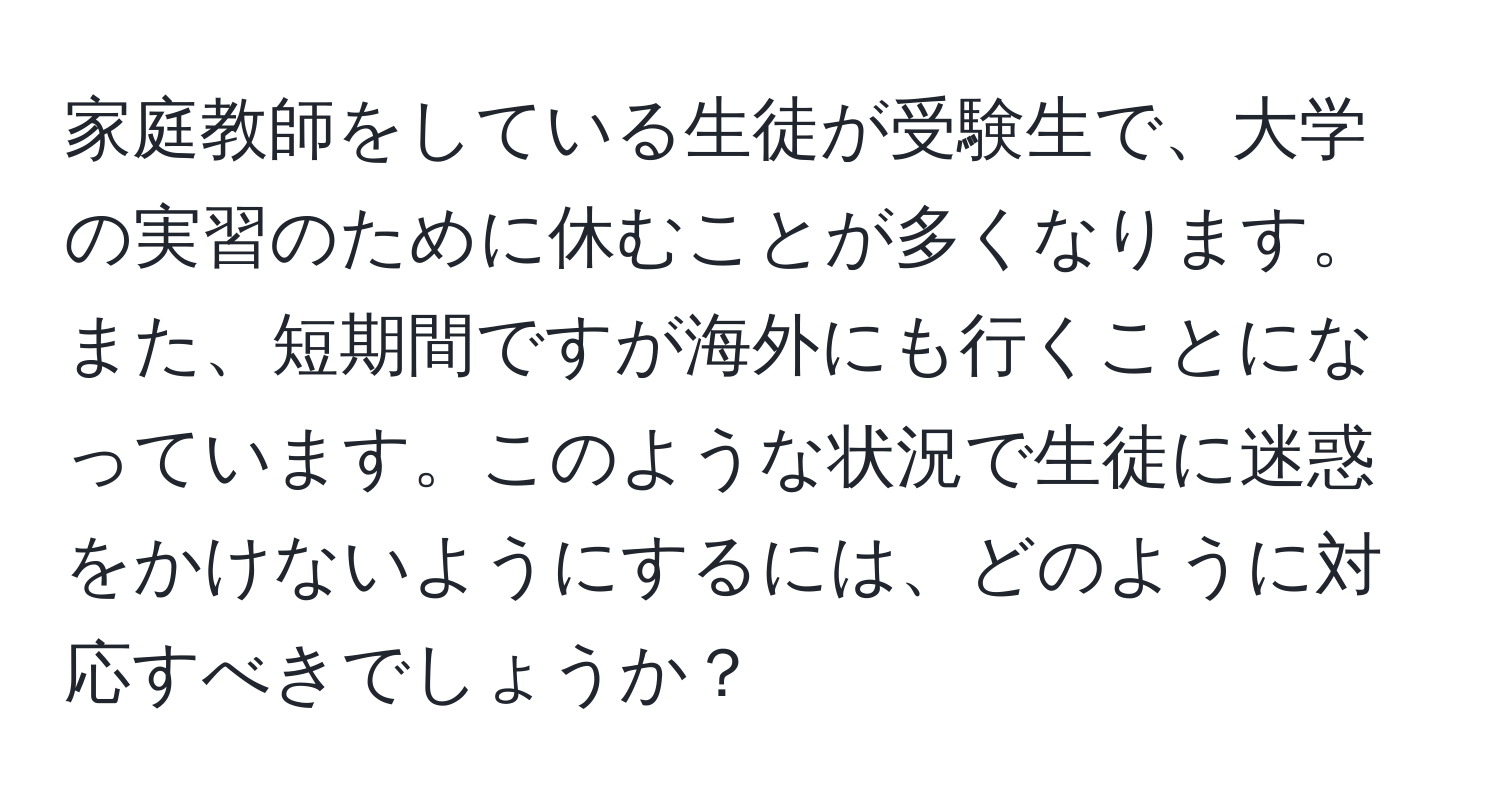 家庭教師をしている生徒が受験生で、大学の実習のために休むことが多くなります。また、短期間ですが海外にも行くことになっています。このような状況で生徒に迷惑をかけないようにするには、どのように対応すべきでしょうか？