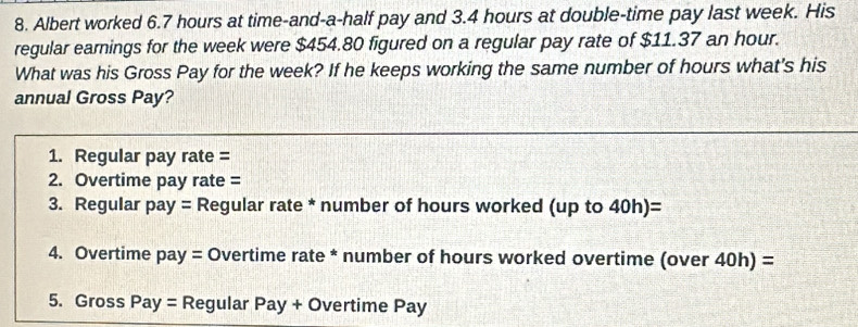 Albert worked 6.7 hours at time-and-a-half pay and 3.4 hours at double-time pay last week. His 
regular earnings for the week were $454.80 figured on a regular pay rate of $11.37 an hour. 
What was his Gross Pay for the week? If he keeps working the same number of hours what's his 
annual Gross Pay? 
1. Regular pay rate = 
2. Overtime pay rate = 
3. Regular pay = Regular rate * number of hours worked (up to 40h)=
4. Overtime pay = Overtime rate * number of hours worked overtime (over 40h) =
5. Gross Pay = Regular Pay + Overtime Pay