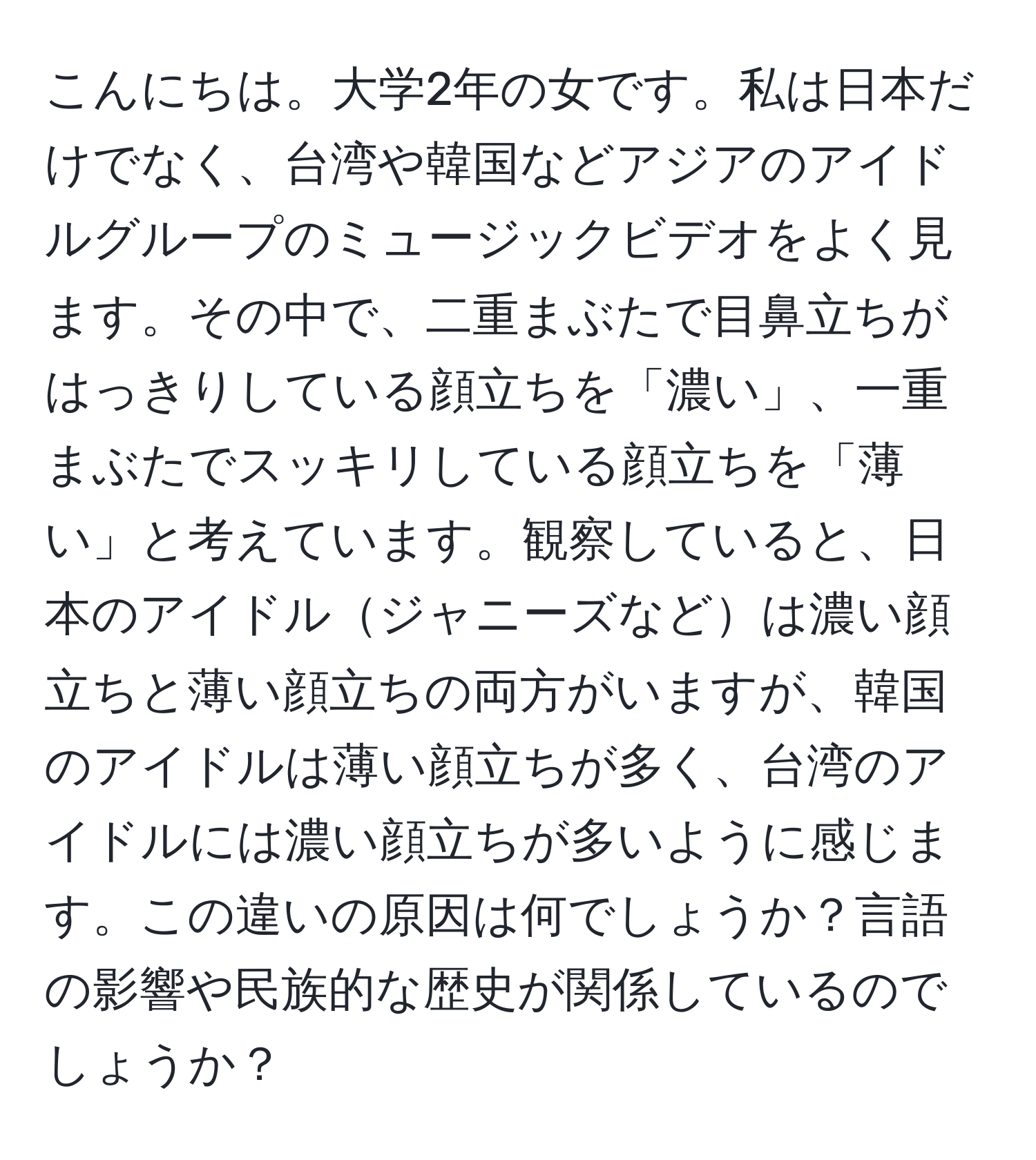 こんにちは。大学2年の女です。私は日本だけでなく、台湾や韓国などアジアのアイドルグループのミュージックビデオをよく見ます。その中で、二重まぶたで目鼻立ちがはっきりしている顔立ちを「濃い」、一重まぶたでスッキリしている顔立ちを「薄い」と考えています。観察していると、日本のアイドルジャニーズなどは濃い顔立ちと薄い顔立ちの両方がいますが、韓国のアイドルは薄い顔立ちが多く、台湾のアイドルには濃い顔立ちが多いように感じます。この違いの原因は何でしょうか？言語の影響や民族的な歴史が関係しているのでしょうか？