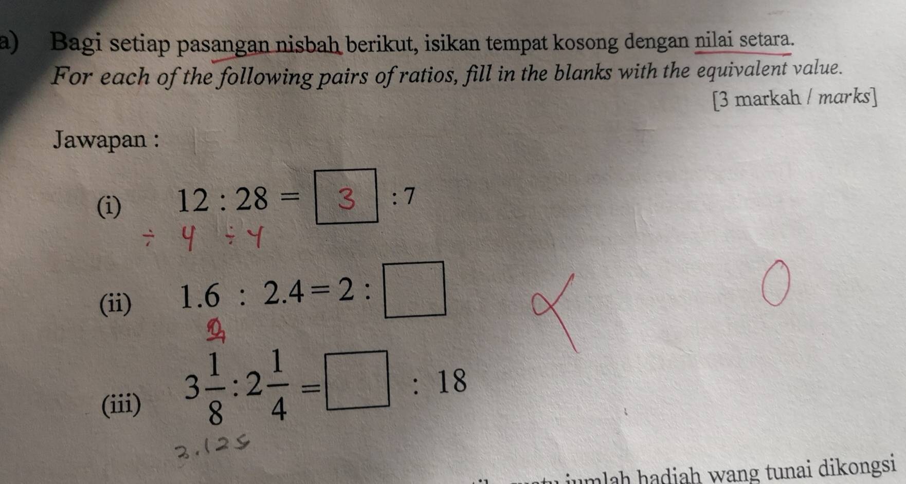 Bagi setiap pasangan nisbah berikut, isikan tempat kosong dengan nilai setara. 
For each of the following pairs of ratios, fill in the blanks with the equivalent value. 
[3 markah / marks] 
Jawapan : 
(i)
12:28= 2 x_1= □ /□   :7
(ii) 1.6:2.4=2:□
(iii)
3 1/8 :2 1/4 =□ :18
mlah hadiah wang tunai dikongsi