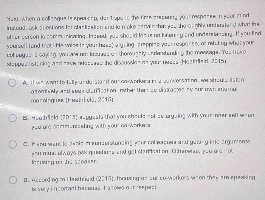 Next, when a colleague is speaking, don't spend the time preparing your response in your mind.
Instead, ask questions for clarification and to make certain that you thoroughly understand what the
other person is communicating. Indeed, you should focus on listening and understanding. If you find
yourself (and that little voice in your head) arguing, prepping your response, or refuting what your
colleague is saying, you are not focused on thoroughly understanding the message. You have
stopped listening and have refocused the discussion on your needs (Heathfield, 2015).
A. If we want to fully understand our co-workers in a conversation, we should listen
attentively and seek clarification, rather than be distracted by our own internal
monologues (Heathfield, 2015).
B. Heathfield (2015) suggests that you should not be arguing with your inner self when
you are communicating with your co-workers.
C. If you want to avoid misunderstanding your colleagues and getting into arguments,
you must always ask questions and get clarification. Otherwise, you are not
focusing on the speaker.
D. According to Heathfield (2015), focusing on our co-workers when they are speaking
is very important because it shows our respect.