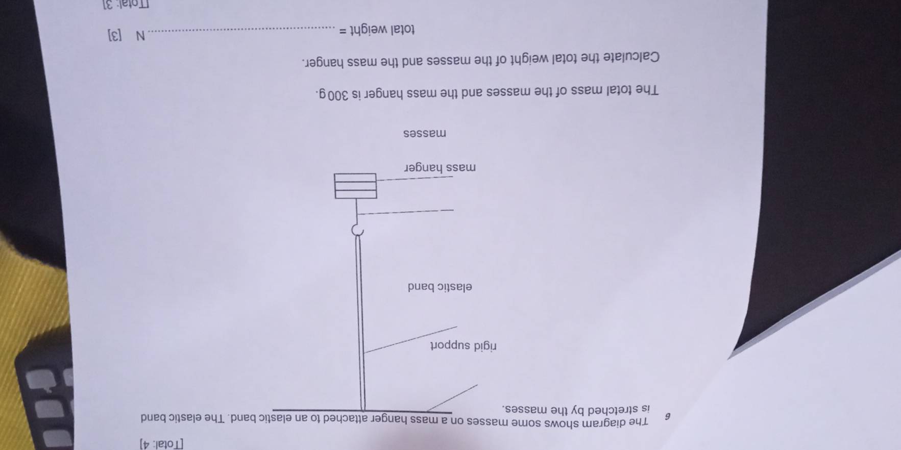 [Total: 4] 
6 The diagram shows some masses on a mass hanger attached to an elastic band. The elastic band 
is stretched by the masses. 
rigid support 
elastic band 
mass hanger 
masses 
The total mass of the masses and the mass hanger is 300g. 
Calculate the total weight of the masses and the mass hanger.
total weight =
_N [3] 
[Total: 31