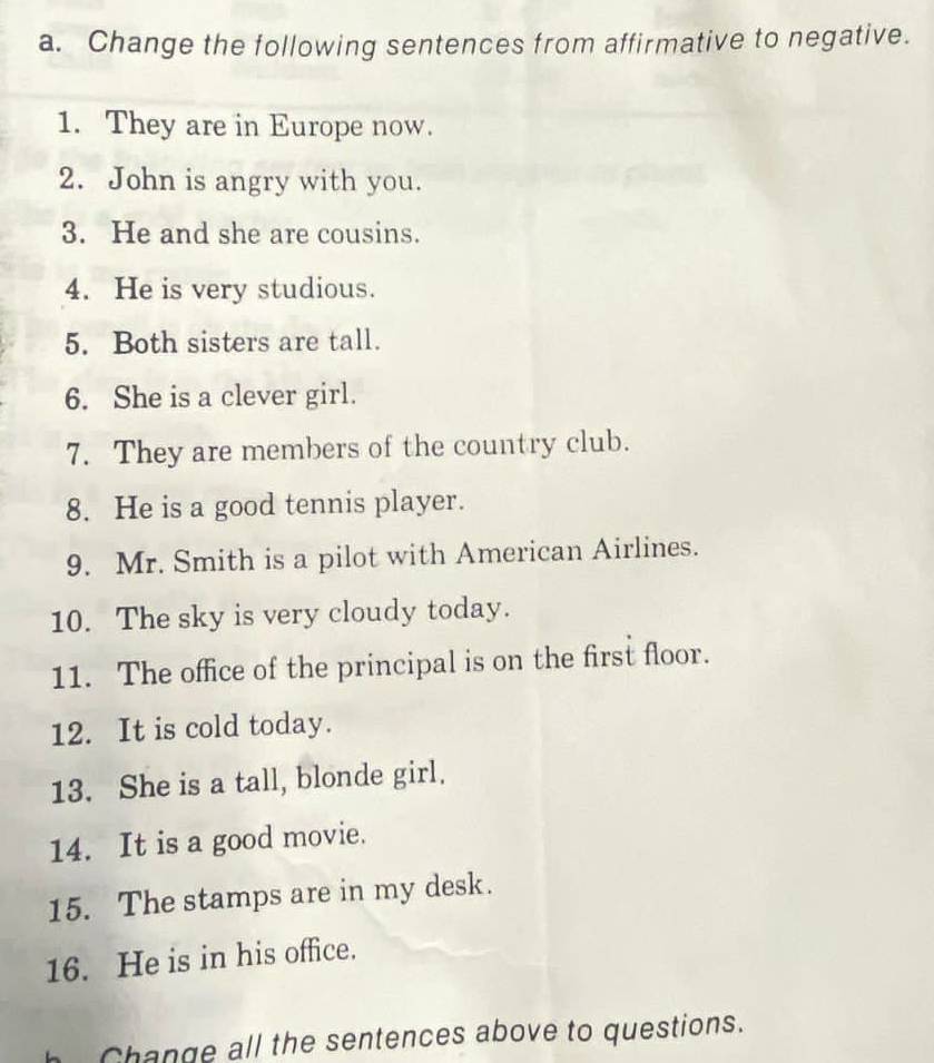 Change the following sentences from affirmative to negative. 
1. They are in Europe now. 
2. John is angry with you. 
3. He and she are cousins. 
4. He is very studious. 
5. Both sisters are tall. 
6. She is a clever girl. 
7. They are members of the country club. 
8. He is a good tennis player. 
9. Mr. Smith is a pilot with American Airlines. 
10. The sky is very cloudy today. 
11. The office of the principal is on the first floor. 
12. It is cold today. 
13. She is a tall, blonde girl. 
14. It is a good movie. 
15. The stamps are in my desk. 
16. He is in his office. 
h Change all the sentences above to questions.