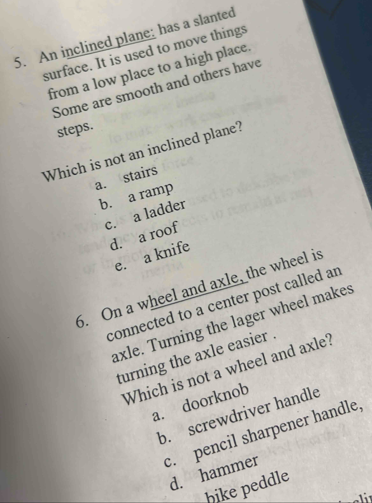 An inclined plane: has a slanted
surface. It is used to move things
from a low place to a high place.
Some are smooth and others have
steps
Which is not an inclined plane?
a. stairs
b. a ramp
c. a ladder
d. a roof
e. a knife
6. On a wheel and axle, the wheel is
connected to a center post called an
axle. Turning the lager wheel makes
turning the axle easier
Which is not a wheel and axle?
a. doorknob
b. screwdriver handle
c. pencil sharpener handle
d. hammer
bike peddle
eli¹