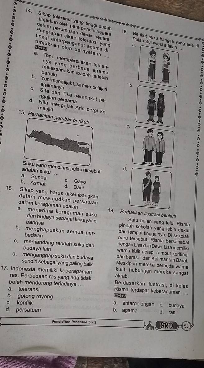 diajarkan oleh para pendiri negara
14. Sikap toleransi yang tinggi sudah 18. Berikut suku bangsa yang ada di
dalam perumusan dasar negara Pulau Sulawesi adalah ....
Penerapan sikap toleransi yang a
   
tinggí antarpenganut agama di
HOTS
tunjukkan oleh pernyataan ....
a. Tono mempersilakan teman-
nya yang berbeda agama 
melaksanakan ibadah terlebih 
dahulu
b. Yuni mengajak Lisa mempelajari
agamanya
b.
c. Sita dan Tika berangkat pe
ngajian bersama
d. Nila mengajak Aris pergi ke
masjid
15. Perh
c.
mi pulau tersebut d
adalah suku ....
a. Sunda c. Gayo
b. Asmat d. Dani
16. Sikap yang harus dikembangkan
dalam mewujudkan persatuan
dalam keragaman adalah .... 19. Perhatikan Ilustrasi berikut!
a. menerima keragaman suku Satu bulan yang lalu, Risma
dan budaya sebagai kekayaan pindah sekolah yang lebih dekat 
bangsa dari tempat tinggalnya. Di sekolah
bedaan
b. menghapuskan semua per- baru tersebut, Risma bersahabat
dengan Lisa dan Dewi. Lisa memiliki
c. memandang rendah suku dan warna kulit gelap, rambut keriting,
budaya lain dan berasal dari Kalimantan Barat.
d. menganggap suku dan budaya Meskipun mereka berbeda warna
sendiri sebagai yang paling baik kulit, hubungan mereka sangat
17. Indonesia memiliki keberagaman akrab.
ras. Perbedaan ras yang ada tidak Berdasarkan ilustrasi, di kelas
boleh mendorong terjadinya .... Risma terdapat keberagaman ....
a. toleransi
b. gotong royong HOTS
c. konflik a. antargolongan c. budaya
d. persatuan b. agama d. ras
Pendidikan Pancasila 5 - 2
GRD 53