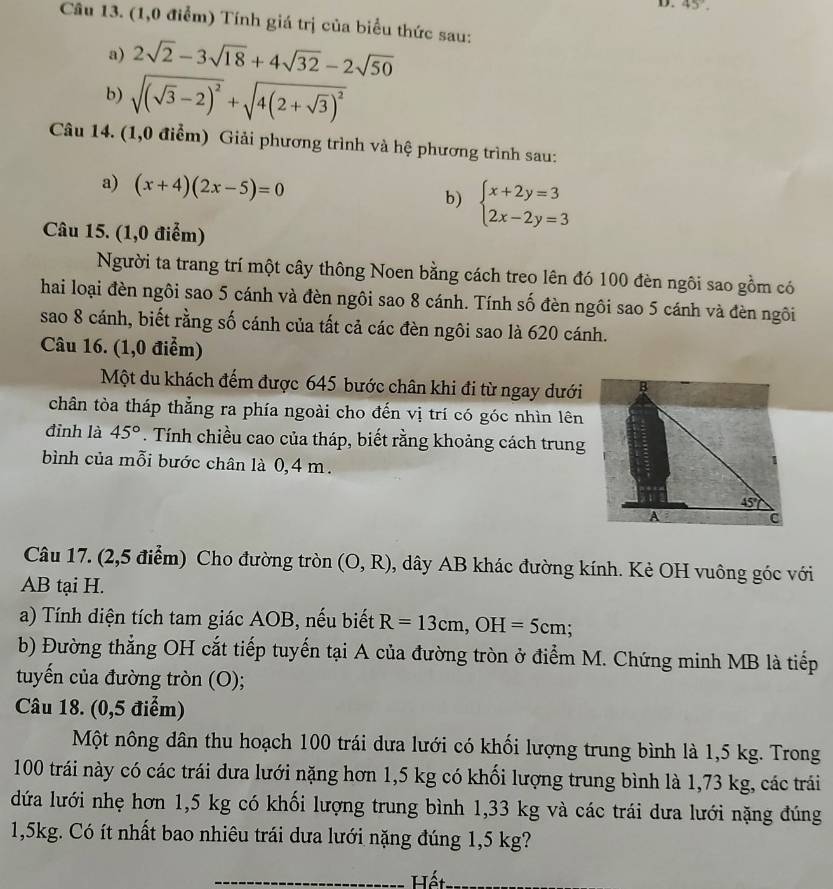 45°.
Câu 13. (1,0 điểm) Tính giá trị của biểu thức sau:
a) 2sqrt(2)-3sqrt(18)+4sqrt(32)-2sqrt(50)
b) sqrt((sqrt 3)-2)^2+sqrt(4(2+sqrt 3))^2
Câu 14. (1,0 điểm) Giải phương trình và hệ phương trình sau:
a) (x+4)(2x-5)=0 beginarrayl x+2y=3 2x-2y=3endarray.
b)
Câu 15. (1,0 điểm)
Người ta trang trí một cây thông Noen bằng cách treo lên đó 100 đèn ngôi sao gồm có
hai loại đèn ngôi sao 5 cánh và đèn ngôi sao 8 cánh. Tính số đèn ngôi sao 5 cánh và đèn ngôi
sao 8 cánh, biết rằng số cánh của tất cả các đèn ngôi sao là 620 cánh.
Câu 16. (1,0 điểm)
Một du khách đếm được 645 bước chân khi đi từ ngay dưới B
chân tòa tháp thẳng ra phía ngoài cho đến vị trí có góc nhìn lên
đỉnh là 45°. Tính chiều cao của tháp, biết rằng khoảng cách trung
bình của mỗi bước chân là 0,4 m.
45°
A
C
Câu 17. (2,5 điểm) Cho đường tròn (O,R) , dây AB khác đường kính. Kẻ OH vuông góc với
AB tại H.
a) Tính diện tích tam giác AOB, nếu biết R=13cm,OH=5cm;
b) Đường thẳng OH cắt tiếp tuyến tại A của đường tròn ở điểm M. Chứng minh MB là tiếp
tuyến của đường tròn (O);
Câu 18. (0,5 điểm)
Một nông dân thu hoạch 100 trái dưa lưới có khối lượng trung bình là 1,5 kg. Trong
100 trái này có các trái dưa lưới nặng hơn 1,5 kg có khối lượng trung bình là 1,73 kg, các trái
dứa lưới nhẹ hơn 1,5 kg có khối lượng trung bình 1,33 kg và các trái dưa lưới nặng đúng
1,5kg. Có ít nhất bao nhiêu trái dưa lưới nặng đúng 1,5 kg?
_ Hết