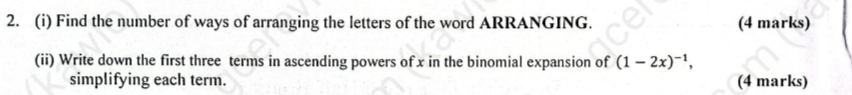 Find the number of ways of arranging the letters of the word ARRANGING. (4 marks) 
(ii) Write down the first three terms in ascending powers of x in the binomial expansion of (1-2x)^-1, 
simplifying each term. (4 marks)