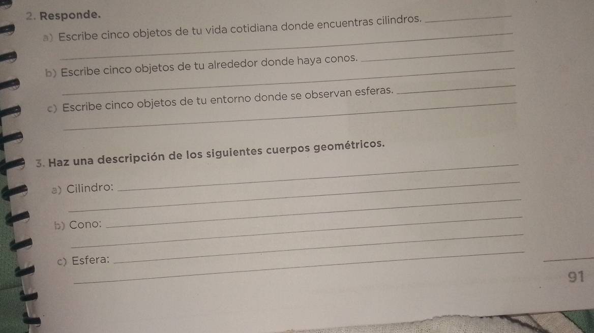 Responde. 
_ 
a) Escribe cinco objetos de tu vida cotidiana donde encuentras cilindros. 
_ 
_ 
_ 
b) Escribe cinco objetos de tu alrededor donde haya conos. 
c) Escribe cinco objetos de tu entorno donde se observan esferas. 
3. Haz una descripción de los siguientes cuerpos geométricos. 
_ 
_ 
a) Cilindro: 
_ 
_ 
b) Cono: 
_ 
c) Esfera: 
_ 
_ 
91