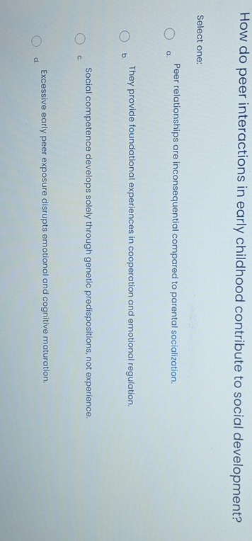 How do peer interactions in early childhood contribute to social development?
Select one:
Peer relationships are inconsequential compared to parental socialization.
a.
They provide foundational experiences in cooperation and emotional regulation.
b.
Social competence develops solely through genetic predispositions, not experience
C.
Excessive early peer exposure disrupts emotional and cognitive maturation.
d.