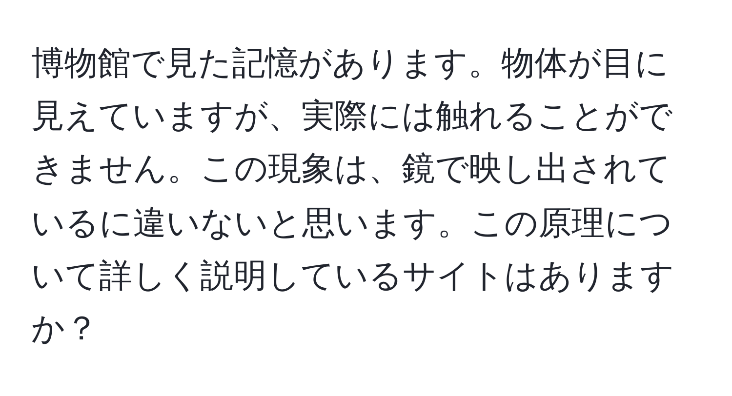 博物館で見た記憶があります。物体が目に見えていますが、実際には触れることができません。この現象は、鏡で映し出されているに違いないと思います。この原理について詳しく説明しているサイトはありますか？